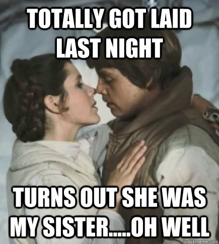 Totally got laid last night Turns out she was my sister.....oh well  Incest win