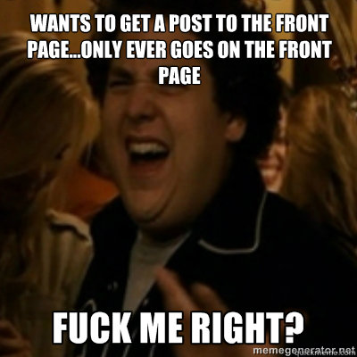 Wants to get a post to the front page...only ever goes on the front page  fuck me right