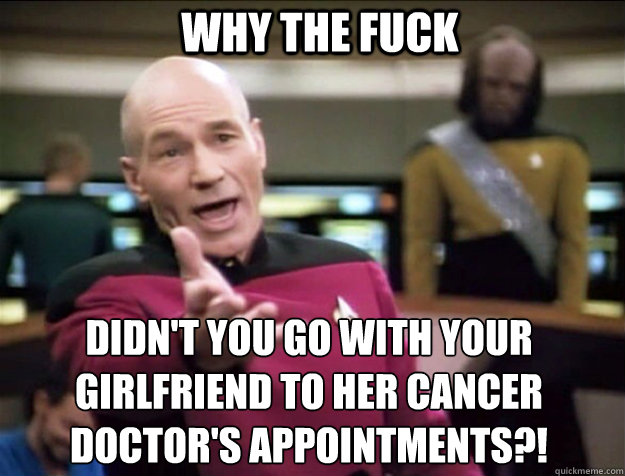 WHY THE FUCK didn't you go with your girlfriend to her cancer doctor's appointments?! - WHY THE FUCK didn't you go with your girlfriend to her cancer doctor's appointments?!  Piccard 2