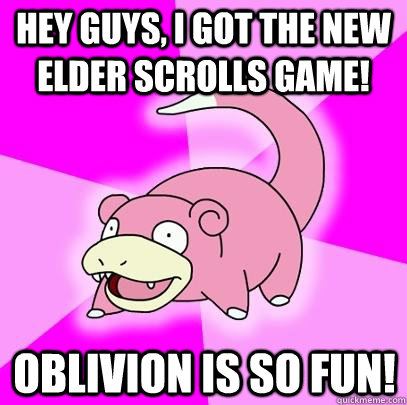 Hey guys, I got the new Elder Scrolls game! Oblivion is so fun!  Slowpoke
