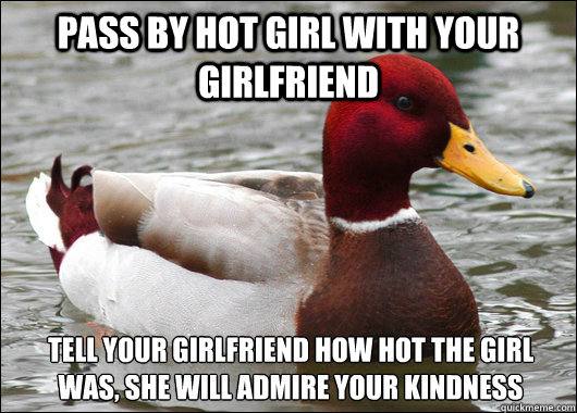 pass by hot girl with your girlfriend tell your girlfriend how hot the girl was, she will admire your kindness  Malicious Advice Mallard