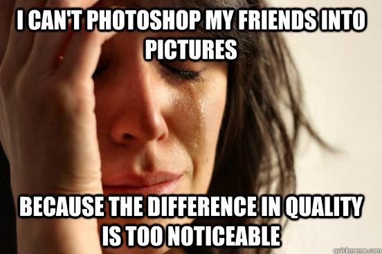 i can't photoshop my friends into pictures because the difference in quality is too noticeable  First World Problems