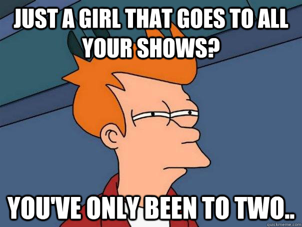 just a girl that goes to all your shows? you've only been to two..  Futurama Fry