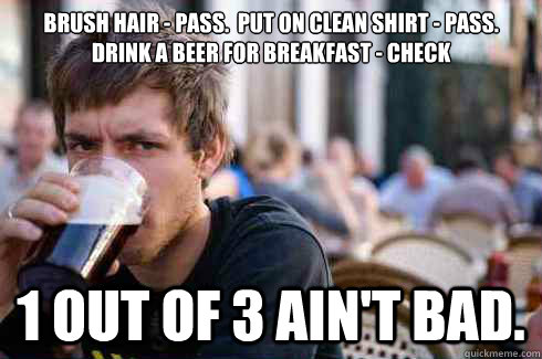 Brush Hair - pass.  Put on Clean Shirt - pass.  Drink a beer for breakfast - check 1 out of 3 ain't bad.  Lazy College Senior