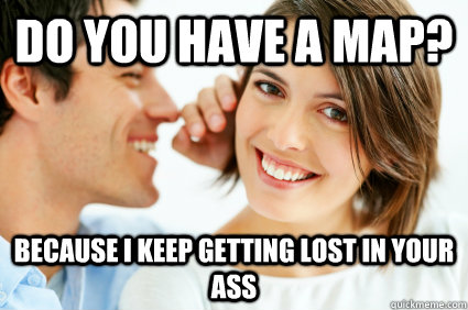 Do you have a map? Because i keep getting lost in your ass  Bad Pick-up line Paul