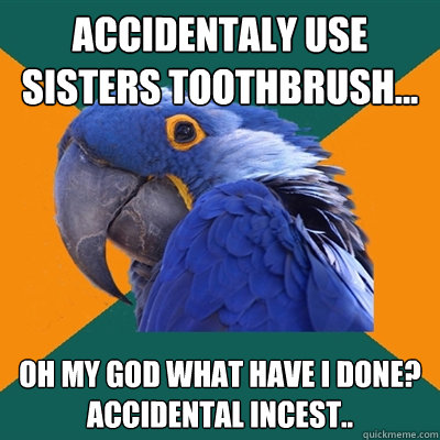 ACCIDENTALY USE SISTERS TOOTHBRUSH... oh my god what have i done?
accidental incest..  Paranoid Parrot