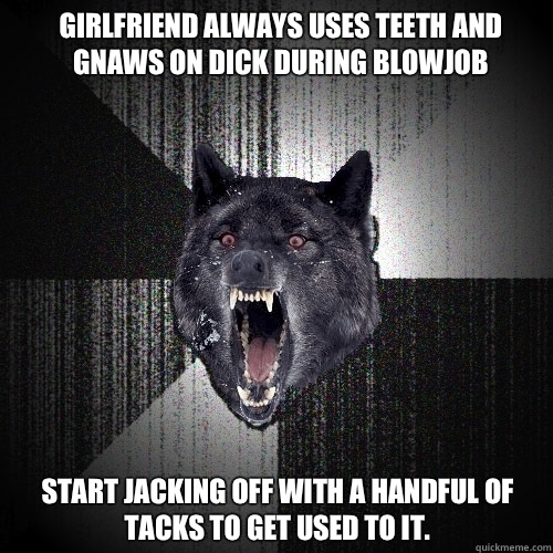 Girlfriend always uses teeth and gnaws on dick during blowjob Start jacking off with a handful of tacks to get used to it.   Insanity Wolf
