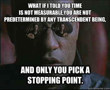 What if I told you time 
is not measurable,you are not predetermined by any transcendent being, And only You pick a stopping point.  Morpheus SC