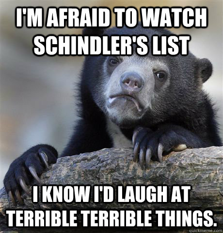 I'm afraid to watch Schindler's List I know I'd laugh at terrible terrible things.  Confession Bear