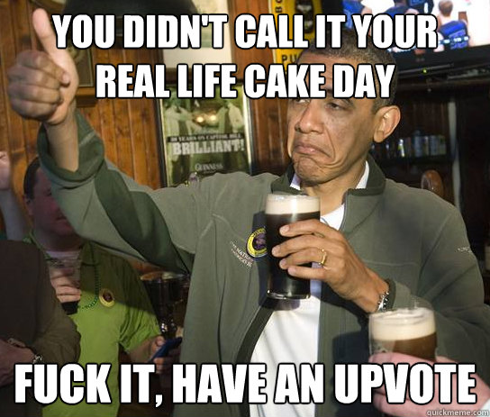 You didn't call it your 
real life cake day fuck it, have an upvote  Upvoting Obama