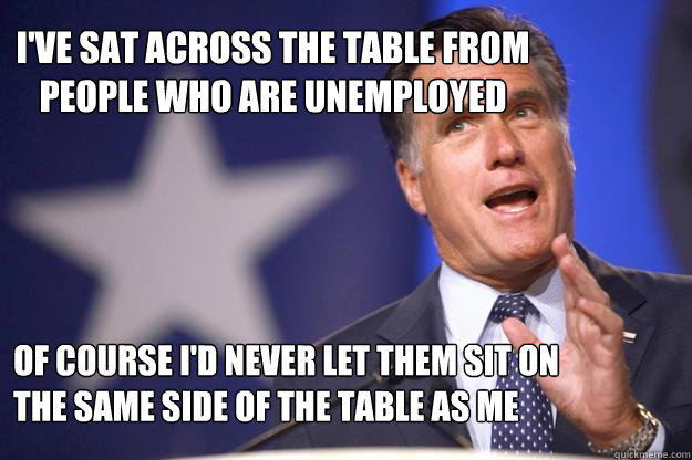 I've sat across the table from people who are unemployed Of course I'd never let them sit on the same side of the table as me - I've sat across the table from people who are unemployed Of course I'd never let them sit on the same side of the table as me  Mitt Romney