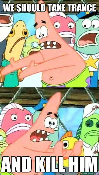 We should take trance And kill him  Push it somewhere else Patrick