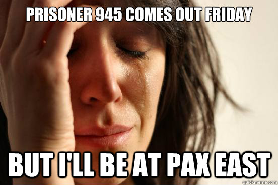 Prisoner 945 comes out friday but i'll be at pax east  First World Problems