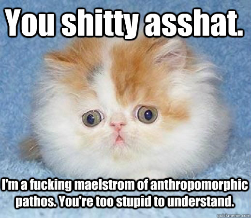 You shitty asshat. I'm a fucking maelstrom of anthropomorphic pathos. You're too stupid to understand.  Loss of Innocence Cat
