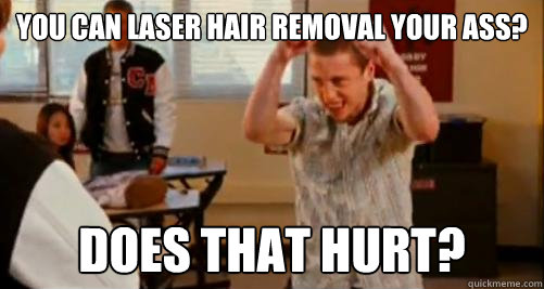 YOU CAN LASER HAIR REMOVAL YOUR ASS? DOES THAT HURT? - YOU CAN LASER HAIR REMOVAL YOUR ASS? DOES THAT HURT?  Internet Chet