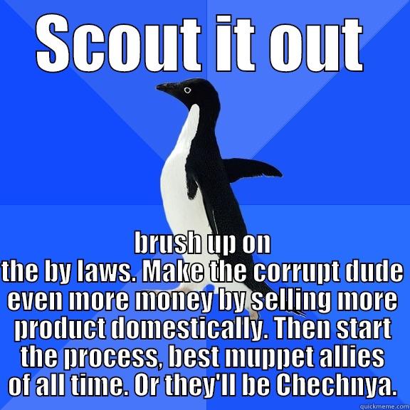 SCOUT IT OUT BRUSH UP ON THE BY LAWS. MAKE THE CORRUPT DUDE EVEN MORE MONEY BY SELLING MORE PRODUCT DOMESTICALLY. THEN START THE PROCESS, BEST MUPPET ALLIES OF ALL TIME. OR THEY'LL BE CHECHNYA. Socially Awkward Penguin