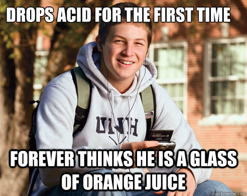 Drops Acid for the first time  Forever thinks he is a glass of orange juice  College freshmen