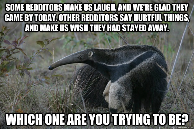 Some Redditors make us laugh, and we're glad they came by today. Other redditors say hurtful things, and make us wish they had stayed away. Which one are you trying to be?  Actual Reddit Advice Anteater