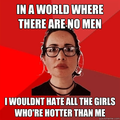 in a world where there are no men I wouldnt hate all the girls who're hotter than me  Liberal Douche Garofalo