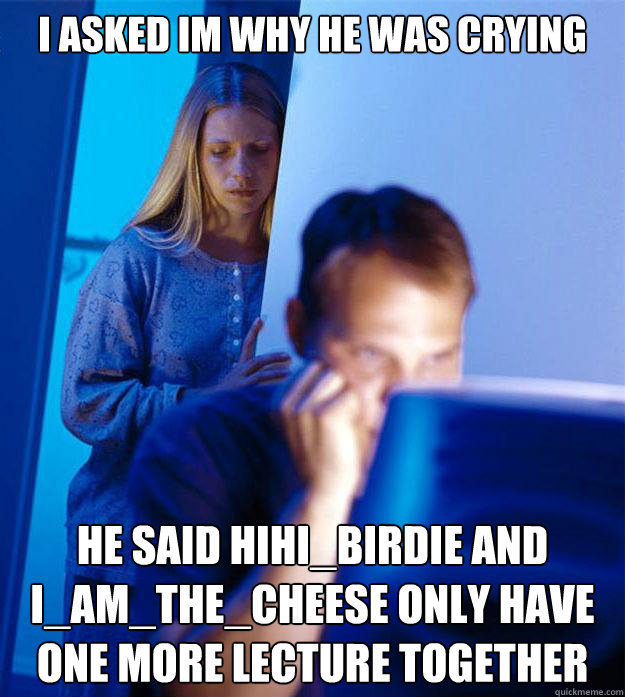 I asked im why he was crying he said hihi_birdie and i_am_the_cheese only have one more lecture together  Redditors Wife
