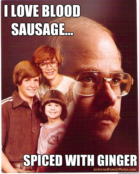 I love blood sausage... spiced with ginger  Vengeance Dad