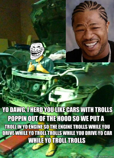 yo dawg, i herd you like cars with trolls poppin out of the hood so we put a  troll in yo engine so the engine trolls while you drive while yo troll trolls while you drive yo car while yo troll trolls  