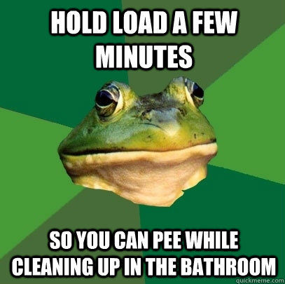 hold load a few minutes so you can pee while cleaning up in the bathroom  Foul Bachelor Frog