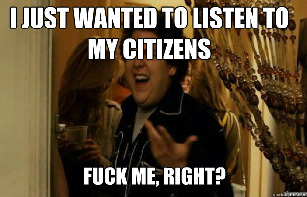 I just wanted to listen to my citizens FUCK ME, RIGHT?  fuck me right