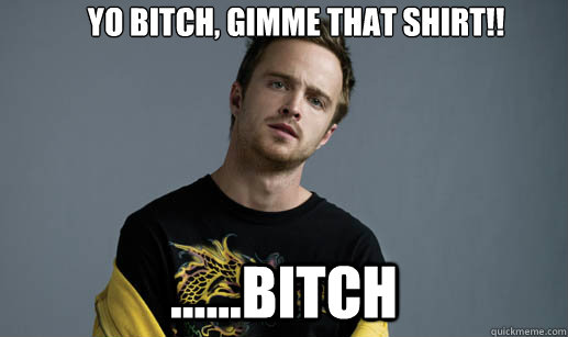 Yo Bitch, gimme that shirt!! ......bitch  Jesse Pinkman Loves the word Bitch
