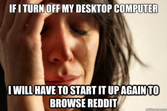 If i turn off my desktop computer i will have to start it up again to browse reddit  First World Problems