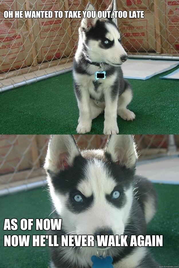Oh he wanted to take you out..Too late



 As of now
Now he'll never walk again  Insanity puppy