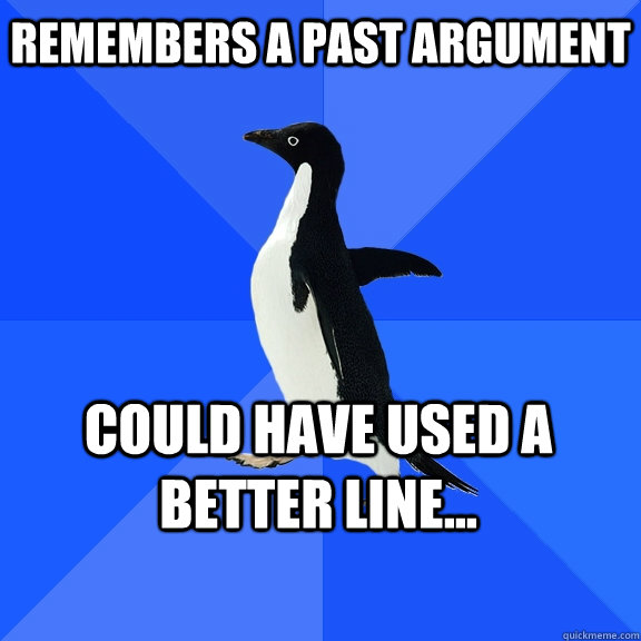 Remembers a past argument Could have used a better line...  Socially Awkward Penguin