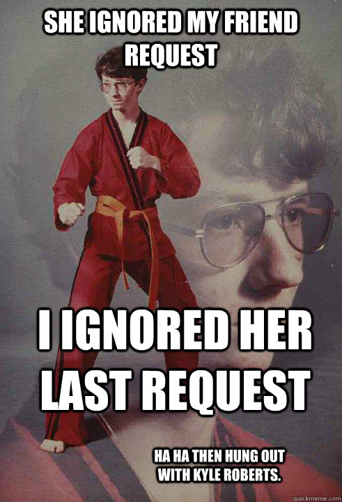 She ignored my friend request I ignored her last request ha ha then hung out with Kyle roberts.  Karate Kyle
