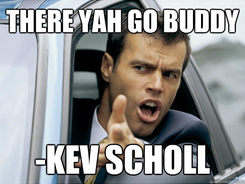 There yah go buddy -Kev Scholl  Asshole driver