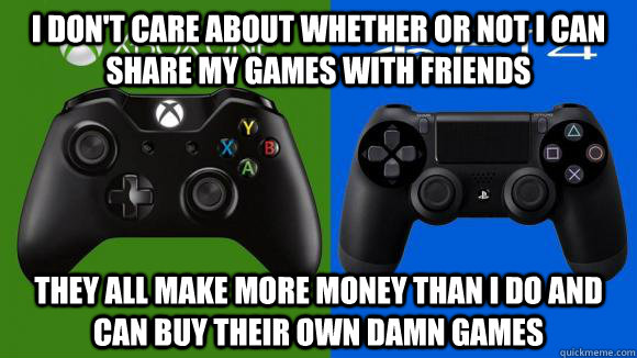 I don't care about whether or not I can share my games with friends They all make more money than I do and can buy their own damn games - I don't care about whether or not I can share my games with friends They all make more money than I do and can buy their own damn games  XBONE PS4 Sharing Games