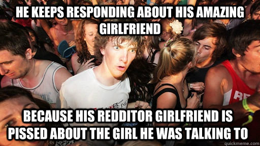 he keeps responding about his amazing girlfriend because his Redditor girlfriend is pissed about the girl he was talking to  Sudden Clarity Clarence