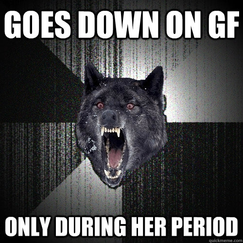 goes down on gf only during her period  Insanity Wolf