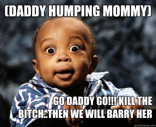 (Daddy humping Mommy) go daddy go!!! kill the bitch..then we will barry her and burn her grave... - (Daddy humping Mommy) go daddy go!!! kill the bitch..then we will barry her and burn her grave...  Crazy baby