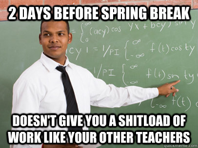 2 days before spring break doesn't give you a shitload of work like your other teachers - 2 days before spring break doesn't give you a shitload of work like your other teachers  Good Guy Teacher