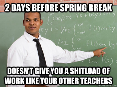 2 days before spring break doesn't give you a shitload of work like your other teachers  Good Guy Teacher