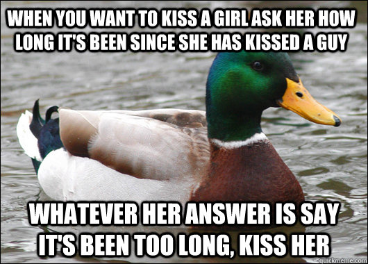 When you want to kiss a girl ask her how long it's been since she has kissed a guy Whatever her answer is say it's been too long, kiss her  Actual Advice Mallard