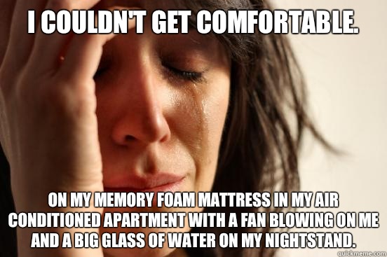 I couldn't get comfortable. On my memory foam mattress in my air conditioned apartment with a fan blowing on me and a big glass of water on my nightstand.  First World Problems