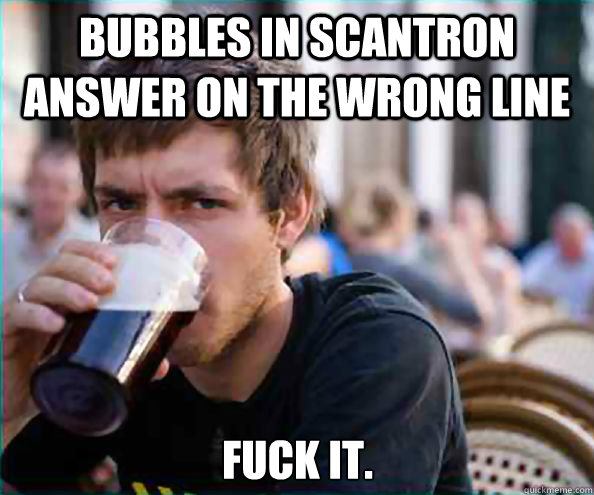 Bubbles in scantron answer on the wrong line fuck it.  Lazy College Senior