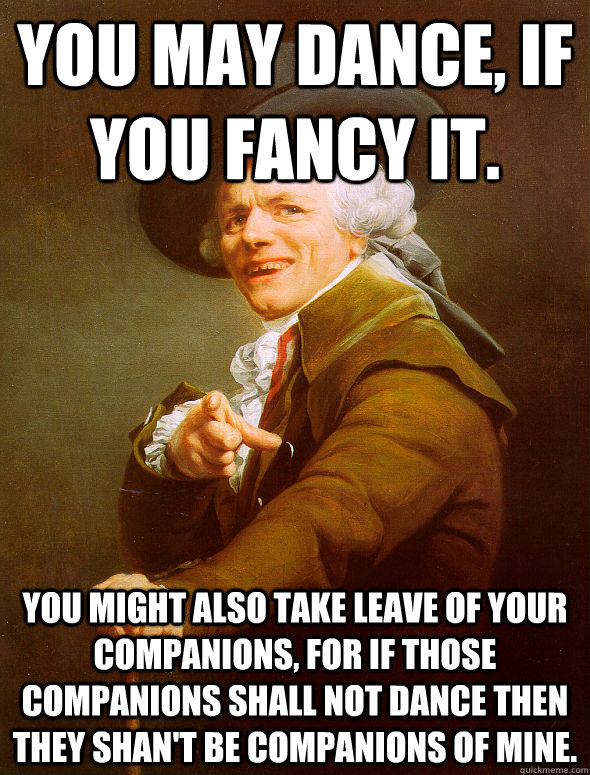 You may dance, if you fancy it.  You might also take leave of your companions, for if those companions shall not dance then they shan't be companions of mine.  - You may dance, if you fancy it.  You might also take leave of your companions, for if those companions shall not dance then they shan't be companions of mine.   Joseph Ducreux