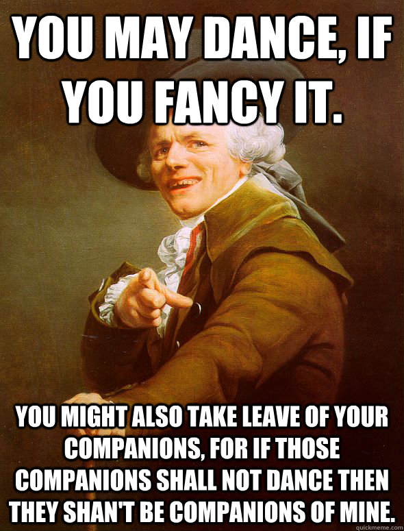 You may dance, if you fancy it.  You might also take leave of your companions, for if those companions shall not dance then they shan't be companions of mine.   Joseph Ducreux