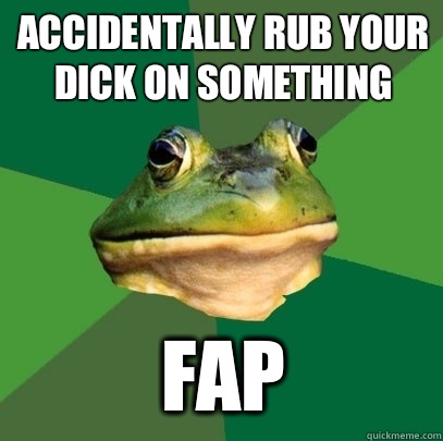 Accidentally rub your dick on something Fap  Foul Bachelor Frog