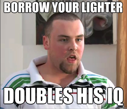 Borrow your lighter Doubles his IQ  