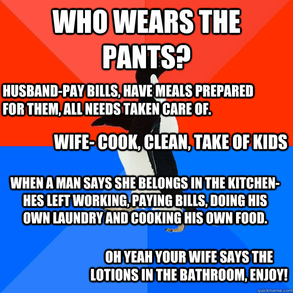 Who wears the Pants? Husband-Pay Bills, have meals prepared for them, all needs taken care of.  Wife- cook, clean, take of kids When a Man says she belongs in the kitchen- hes left working, paying bills, doing his own laundry and cooking his own food.  Oh  Socially Awesome Awkward Penguin