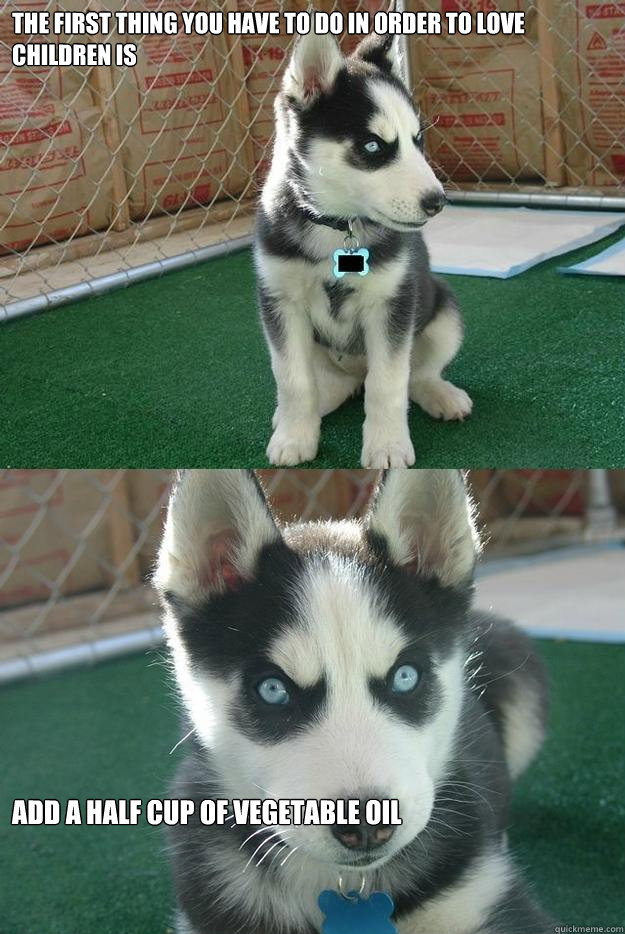 The first thing you have to do in order to love children is Add a half cup of vegetable oil  Insanity puppy