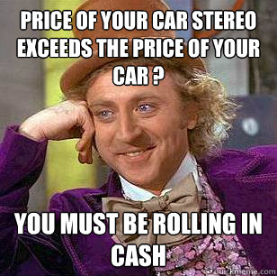 Price of your car stereo exceeds the price of your car ? You must be rolling in cash  Condescending Wonka